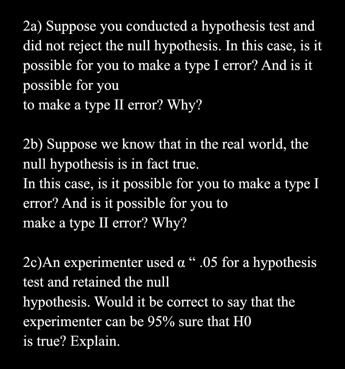 2a) Suppose you conducted a hypothesis test and
did not reject the null hypothesis. In this case, is it
possible for you to make a type I error? And is it
possible for you
to make a type II error? Why?
2b) Suppose we know that in the real world, the
null hypothesis is in fact true.
In this case, is it possible for you to make a type I
error? And is it possible for you to
make a type II error? Why?
2c)An experimenter used a " .05 for a hypothesis
test and retained the null
hypothesis. Would it be correct to say that the
experimenter can be 95% sure that HO
is true? Explain.