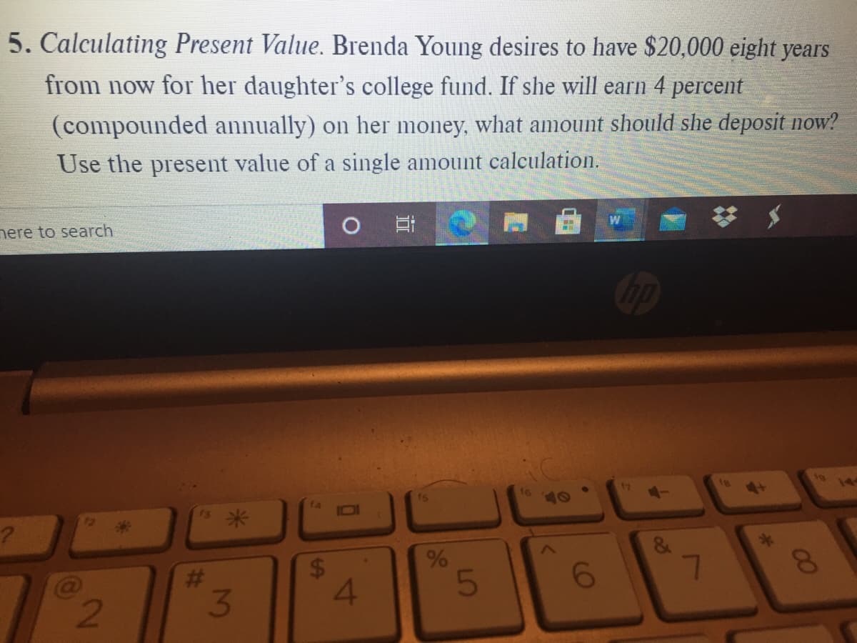 5. Calculating Present Value. Brenda Young desires to have $20,000 eight years
from now for her daughter's college fund. If she will earn 4 percent
(compounded annually) on her money, what amount should she deposit now?
Use the present value of a single amount calculation.
nere to search
W
17
4+
10
14
IDI
10
72
*3
#3
3
24
4.
8.
00
96
%23
