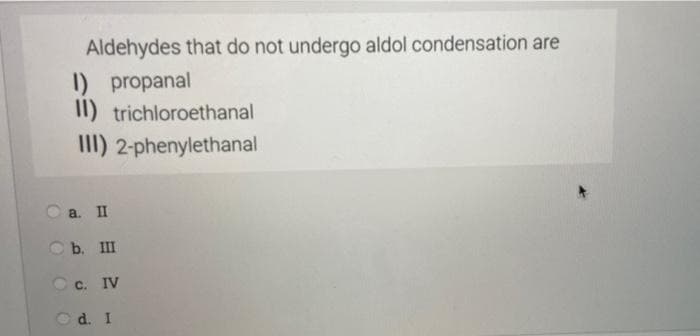 Aldehydes that do not undergo aldol condensation are
I) propanal
II) trichloroethanal
III) 2-phenylethanal
O a. II
O b. III
O c. IV
d. I
