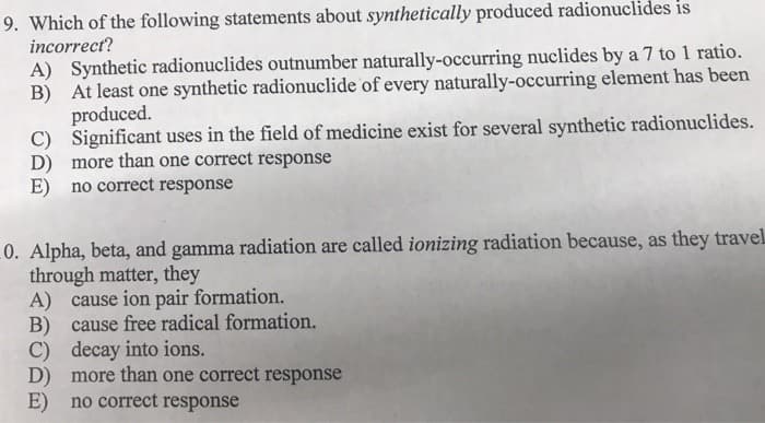 9. Which of the following statements about synthetically produced radionuclides is
incorrect?
A) Synthetic radionuclides outnumber naturally-occurring nuclides by a 7 to 1 ratio.
At least one synthetic radionuclide of every naturally-occurring element has been
B)
produced.
C) Significant uses in the field of medicine exist for several synthetic radionuclides.
D) more than one correct response
E) no correct response
0. Alpha, beta, and gamma radiation are called ionizing radiation because, as they travel
through matter, they
A) cause ion pair formation.
B) cause free radical formation.
C) decay into ions.
D) more than one correct response
E) no correct response
