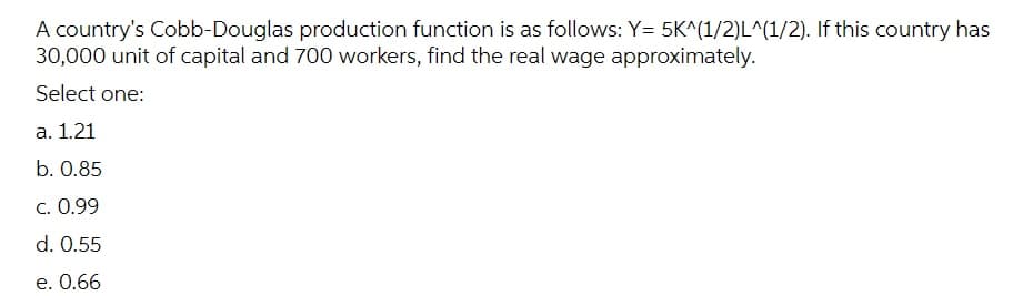 A country's Cobb-Douglas production function is as follows: Y= 5K^(1/2)L^(1/2). If this country has
30,000 unit of capital and 700 workers, find the real wage approximately.
Select one:
а. 1.21
b. 0.85
C. 0.99
d. 0.55
e. 0.66
