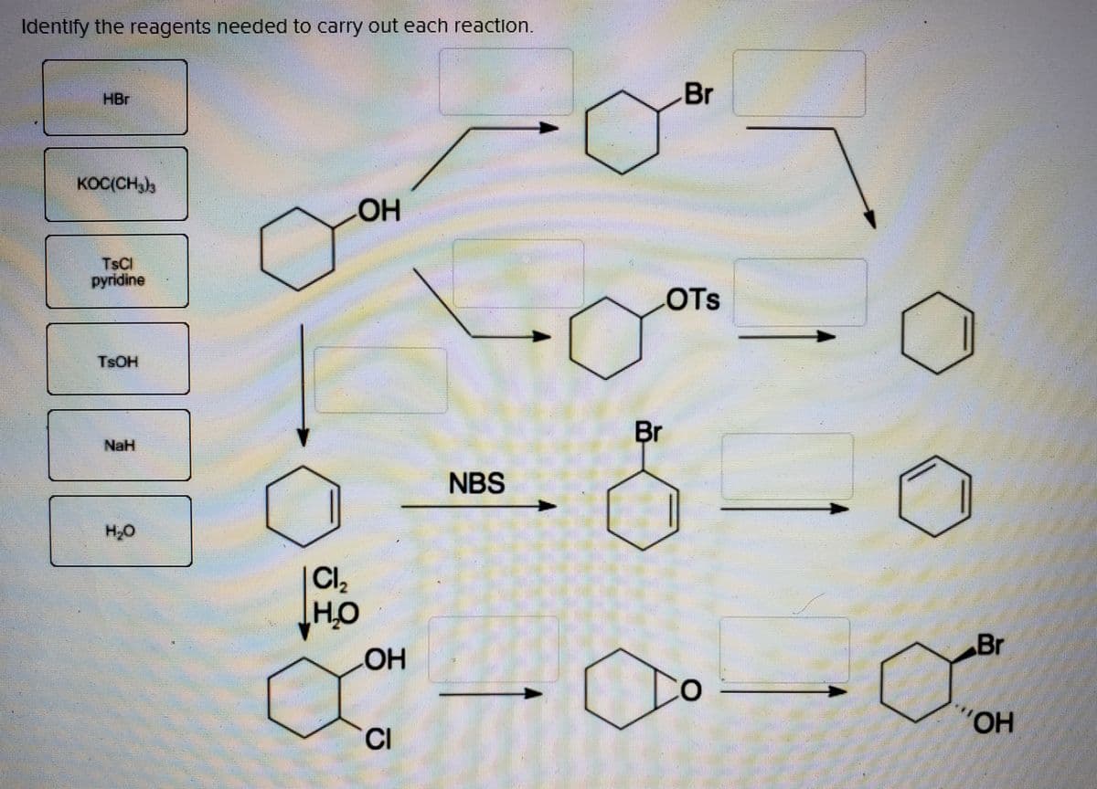 Identify the reagents needed to carry out each reaction.
HBr
Br
KOC(CH,b
HO
TSCI
pyridine
COTS
TSOH
Br
NaH
NBS
H,0
Cl,
HO
Br
Он
CI
HO..
