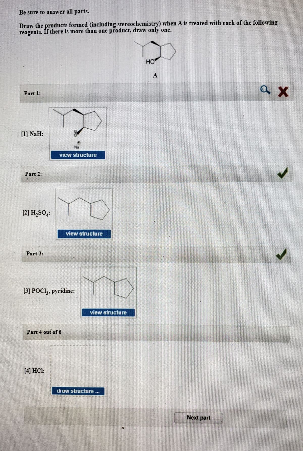 Be sure to answer all parts.
Draw the products formed (including stereochemistry) when A is treated with each of the following
reagents. If there is more than one product, draw only one.
но
Part 1:
[1] NaH:
Na
view structure
Part 2:
[2] H,SO:
view structure
Part 3:
no
[3] POCI,, pyridine:
view structure
Part 4 out of 6
[4] HCl:
draw structure ...
Next part
