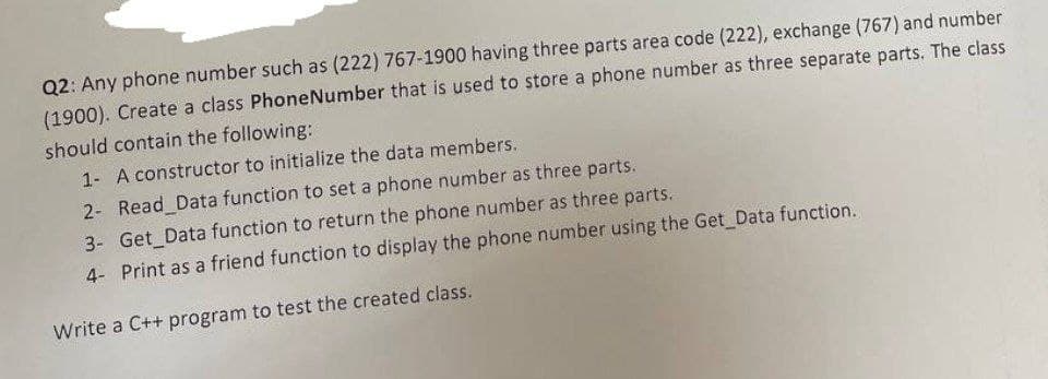 Q2: Any phone number such as (222) 767-1900 having three parts area code (222), exchange (767) and number
(1900). Create a class PhoneNumber that is used to store a phone number as three separate parts. The class
should contain the following:
1- A constructor to initialize the data members.
2- Read Data function to set a phone number as three parts.
3- Get Data function to return the phone number as three parts.
4- Print as a friend function to display the phone number using the Get Data function.
Write a C++ program to test the created class.
