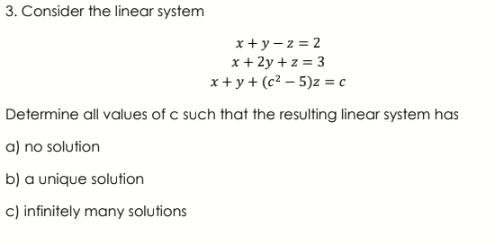 3. Consider the linear system
x + y – z = 2
x + 2y + z = 3
x + y + (c² – 5)z = c
Determine all values of c such that the resulting linear system has
a) no solution
b) a unique solution
c) infinitely many solutions

