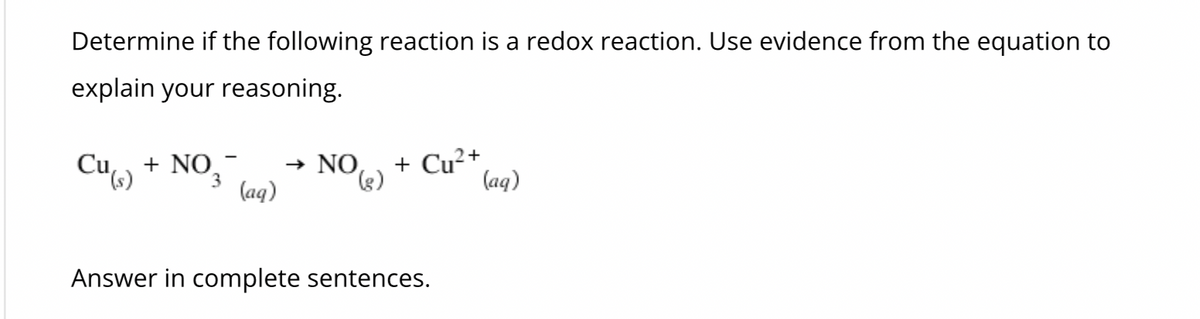 Determine if the following reaction is a redox reaction. Use evidence from the equation to
explain your reasoning.
Cu(s)
+ NO3
(aq)
→
NO (3)
+ Cu²+
(aq)
Answer in complete sentences.