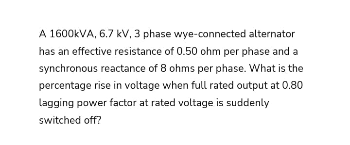 A 1600KVA, 6.7 kV, 3 phase wye-connected alternator
has an effective resistance of 0.50 ohm per phase and a
synchronous reactance of 8 ohms per phase. What is the
percentage rise in voltage when full rated output at 0.80
lagging power factor at rated voltage is suddenly
switched off?
