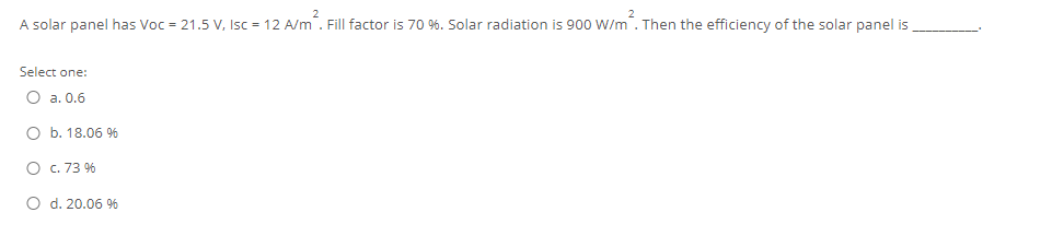 A solar panel has Voc = 21.5 V, Isc = 12 A/m. Fill factor is 70 %. Solar radiation is 900 W/m. Then the efficiency of the solar panel is
Select one:
O a. 0.6
O b. 18.06 9%
O c. 73 9%
O d. 20.06 96

