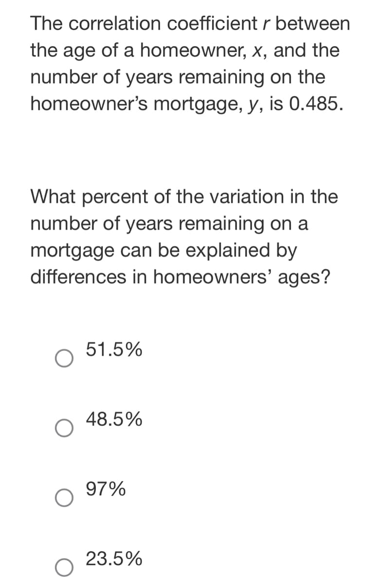 The correlation coefficient r between
the age of a homeowner, x, and the
number of years remaining on the
homeowner's mortgage, y, is 0.485.
What percent of the variation in the
number of years remaining on a
mortgage can be explained by
differences in homeowners' ages?
51.5%
48.5%
97%
23.5%
