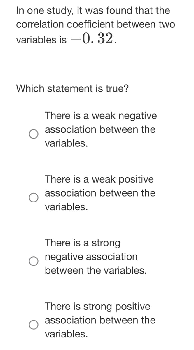 In one study, it was found that the
correlation coefficient between two
variables is -0.32.
Which statement is true?
There is a weak negative
association between the
variables.
There is a weak positive
association between the
variables.
There is a strong
negative association
between the variables.
There is strong positive
association between the
variables.