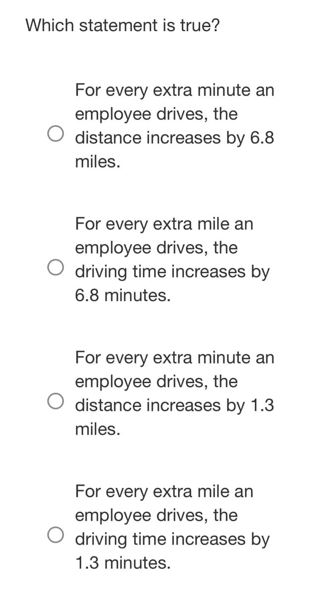 Which statement is true?
For every extra minute an
employee drives, the
distance increases by 6.8
miles.
For every extra mile an
employee drives, the
driving time increases by
6.8 minutes.
For every extra minute an
employee drives, the
distance increases by 1.3
miles.
For every extra mile an
employee drives, the
driving time increases by
1.3 minutes.