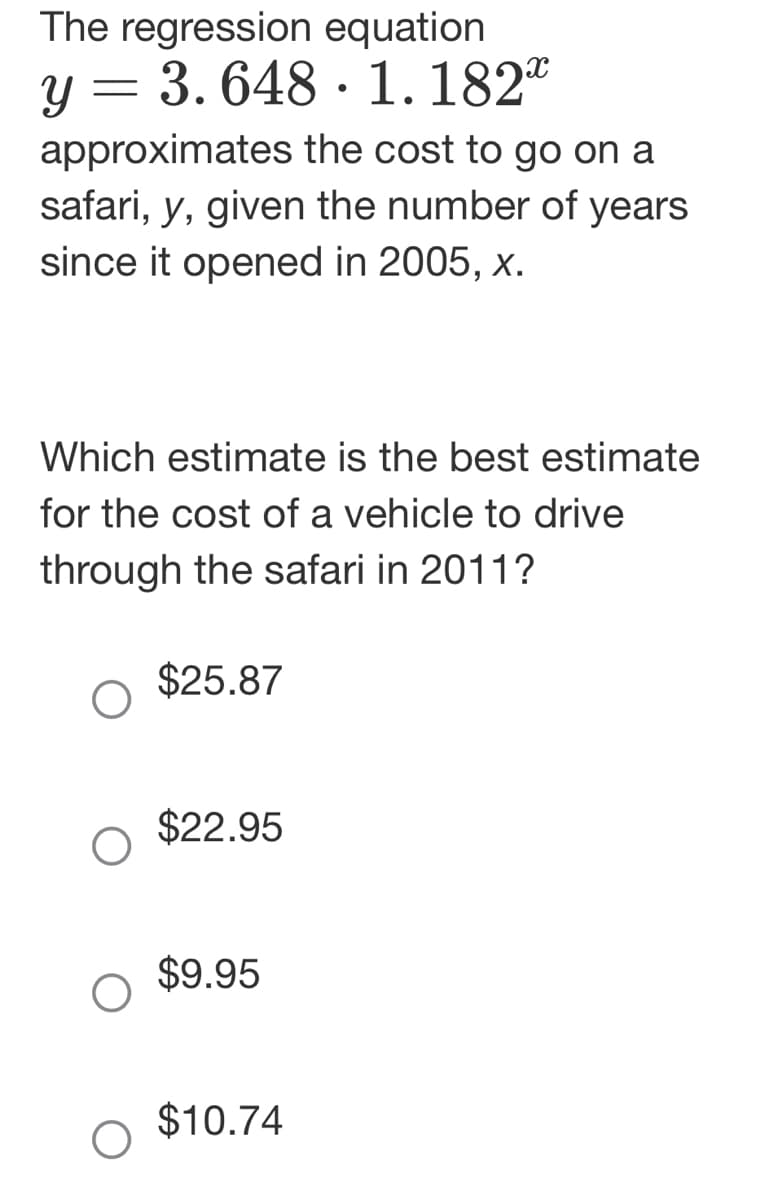 The regression equation
y = 3.648 1.182
approximates the cost to go on a
safari, y, given the number of years
since it opened in 2005, x.
Which estimate is the best estimate
for the cost of a vehicle to drive
through the safari in 2011?
$25.87
$22.95
●
$9.95
$10.74