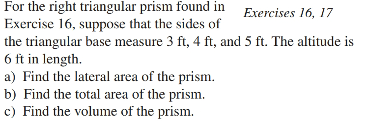 For the right triangular prism found in
Exercise 16, suppose that the sides of
the triangular base measure 3 ft, 4 ft, and 5 ft. The altitude is
6 ft in length.
a) Find the lateral area of the prism.
b) Find the total area of the prism.
c) Find the volume of the prism.
Exercises 16, 17
