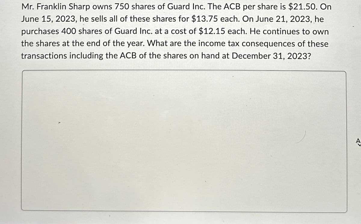 Mr. Franklin Sharp owns 750 shares of Guard Inc. The ACB per share is $21.50. On
June 15, 2023, he sells all of these shares for $13.75 each. On June 21, 2023, he
purchases 400 shares of Guard Inc. at a cost of $12.15 each. He continues to own
the shares at the end of the year. What are the income tax consequences of these
transactions including the ACB of the shares on hand at December 31, 2023?