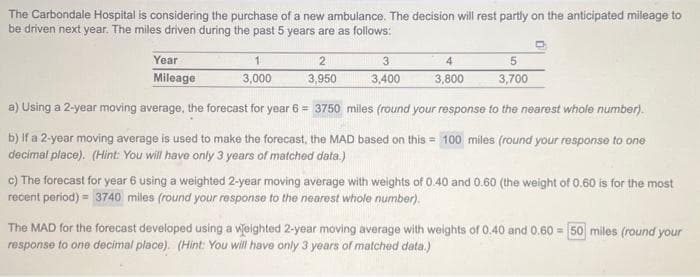 The Carbondale Hospital is considering the purchase of a new ambulance. The decision will rest partly on the anticipated mileage to
be driven next year. The miles driven during the past 5 years are as follows:
Year
Mileage
2
3,950
3
3,400
4
3,800
1
3,000
a) Using a 2-year moving average, the forecast for year 6 = 3750 miles (round your response to the nearest whole number).
b) If a 2-year moving average is used to make the forecast, the MAD based on this = 100 miles (round your response to one
decimal place). (Hint: You will have only 3 years of matched data.)
5
3,700
c) The forecast for year 6 using a weighted 2-year moving average with weights of 0.40 and 0.60 (the weight of 0.60 is for the most
recent period) = 3740 miles (round your response to the nearest whole number).
The MAD for the forecast developed using a weighted 2-year moving average with weights of 0.40 and 0.60 = 50 miles (round your
response to one decimal place). (Hint: You will have only 3 years of matched data.)