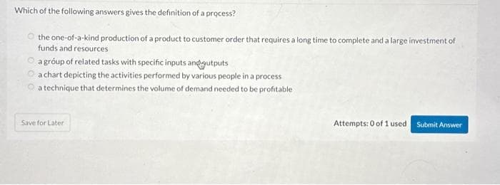 Which of the following answers gives the definition of a process?
the one-of-a-kind production of a product to customer order that requires a long time to complete and a large investment of
funds and resources
a group of related tasks with specific inputs and gutputs
a chart depicting the activities performed by various people in a process
a technique that determines the volume of demand needed to be profitable
Save for Later
Attempts: 0 of 1 used Submit Answer