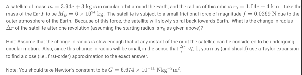 A satellite of mass m = 3.94e + 3 kg is in circular orbit around the Earth, and the radius of this orbit is ro = 1.04e + 4 km. Take the
mass of the Earth to be ME = 6 × 1024 kg. The satellite is subject to a small frictional force of magnitude f = 0.0269 N due to the
outer atmosphere of the Earth. Because of this force, the satellite will slowly spiral back towards Earth. What is the change in radius
Ar of the satellite after one revolution (assuming the starting radius is ro as given above)?
Hint: Assume that the change in radius is slow enough that at any instant of the orbit the satellite can be considered to be undergoing
circular motion. Also, since this change in radius will be small, in the sense that A« 1, you may (and should) use a Taylor expansion
to find a close (i.e., first-order) approximation to the exact answer.
TO
Note: You should take Newton's constant to be G = 6.674 × 10-11 Nkg-2m².
