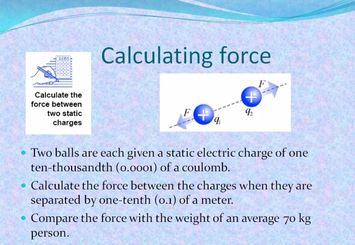 Calculating force
C2755
F
Calculate the
force between
two static
charges
Two balls are each given a static electric charge of one
ten-thousandth (o.0001) of a coulomb.
• Calculate the force between the charges when they are
separated by one-tenth (o.1) of a meter.
Compare the force with the weight of an average 70 kg
рerson.
