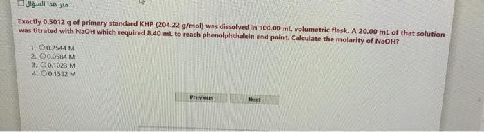 Exactly 0.5012g of primary standard KHP (204.22 g/mol) was dissolved in 100.00 ml volumetric flask. A 20.00 ml of that solution
was titrated with NaOH which required 8.40 ml to reach phenolphthalein end point. Calculate the molarity of NaoH?
1. 00.2544 M
2. O0.0584 M
3. O0.1023 M
4. 00.1532 M
Previoun
Next

