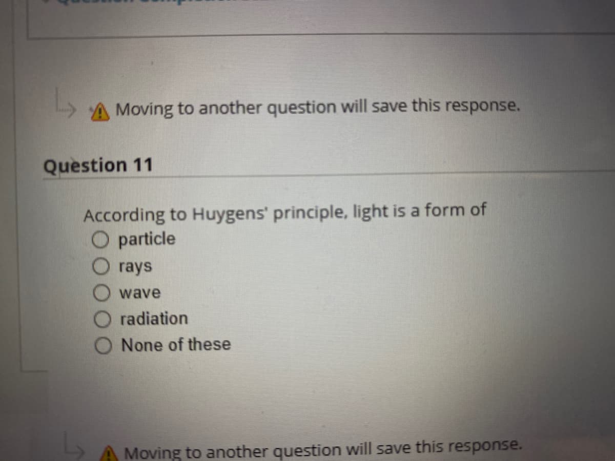 A Moving to another question will save this response.
Question 11
According to Huygens' principle, light is a form of
O particle
O rays
wave
radiation
None of these
Moving to another question will save this response.
