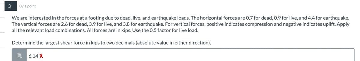 3
0/1 point
We are interested in the forces at a footing due to dead, live, and earthquake loads. The horizontal forces are 0.7 for dead, 0.9 for live, and 4.4 for earthquake.
The vertical forces are 2.6 for dead, 3.9 for live, and 3.8 for earthquake. For vertical forces, positive indicates compression and negative indicates uplift. Apply
all the relevant load combinations. All forces are in kips. Use the 0.5 factor for live load.
Determine the largest shear force in kips to two decimals (absolute value in either direction).
Fo 6.14 X