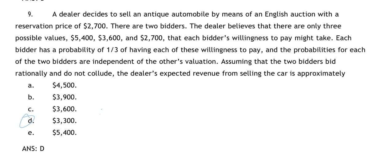 9.
A dealer decides to sell an antique automobile by means of an English auction with a
reservation price of $2,700. There are two bidders. The dealer believes that there are only three
possible values, $5,400, $3,600, and $2,700, that each bidder's willingness to pay might take. Each
bidder has a probability of 1/3 of having each of these willingness to pay, and the probabilities for each
of the two bidders are independent of the other's valuation. Assuming that the two bidders bid
rationally and do not collude, the dealer's expected revenue from selling the car is approximately
a.
$4,500.
b.
$3,900.
C.
$3,600.
d.
$3,300.
е.
$5,400.
ANS: D
