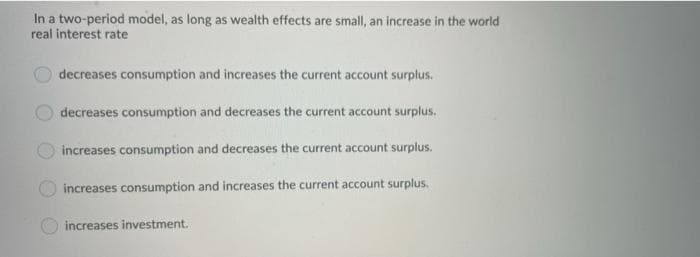 In a two-period model, as long as wealth effects are small, an increase in the world
real interest rate
decreases consumption and increases the current account surplus.
decreases consumption and decreases the current account surplus.
increases consumption and decreases the current account surplus.
increases consumption and increases the current account surplus.
increases investment.
