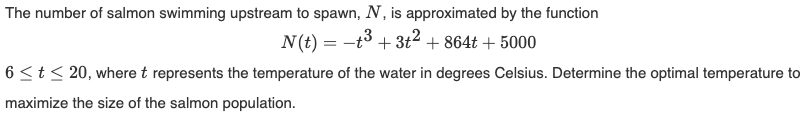 The number of salmon swimming upstream to spawn, N, is approximated by the function
N(t) = −t³ + 3t² + 864t + 5000
6 ≤ t ≤ 20, where t represents the temperature of the water in degrees Celsius. Determine the optimal temperature to
maximize the size of the salmon population.