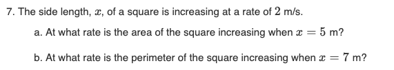 7. The side length, x, of a square is increasing at a rate of 2 m/s.
a. At what rate is the area of the square increasing when x = 5 m?
b. At what rate is the perimeter of the square increasing when x = 7 m?