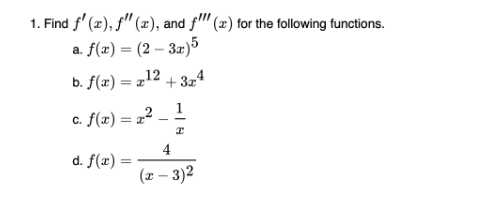 1. Find f'(x), f"(x), and f(x) for the following functions.
a. f(x) = (2-3x)5
12
b. f(x) = x¹
d. f(x) =
+324
c. f(x) = x² - 1
I
4
(x - 3)2