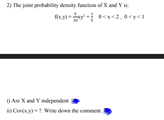 2) The joint probability density function of X and Y is:
9
f(x,y) =xy? + 0<x<2,0<y< 1
10
i) Are X and Y independent.
ii) Cov(x,y) = ?. Write down the comment.
