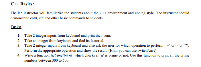 C++ Basics:
The lab instructor will familiarize the students about the C++ environment and coding style. The instructor should
demonstrate cout, cin and other basic commands to students.
Tasks:
1. Take 2 integer inputs from keyboard and print their sum.
2. Take an integer from keyboard and find its factorial.
3. Take 2 integer inputs from keyboard and also ask the user for which operation to perform: +' or *-'or *.
Perform the appropriate operation and show the result. (Hint: you can use switch/case)
4. Write a function isPrime(int n) which checks if 'n' is prime or not. Use this function to print all the prime
numbers between 300 to 500.
