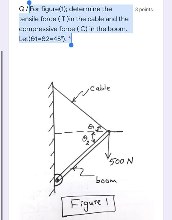 Q/For figure(1); determine the
8 points
tensile force (T )in the cable and the
compressive force ( C) in the boom.
Let(01=02=45).
Cable
500 N
boom
Figure
