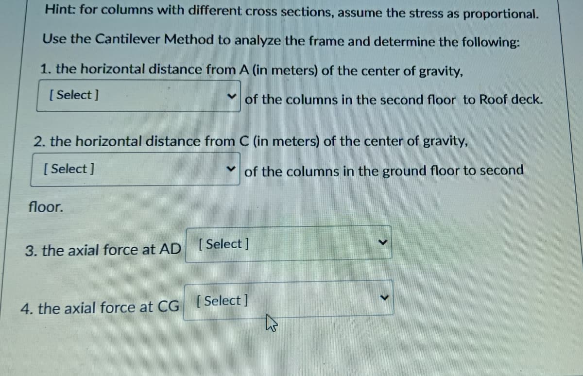 Hint: for columns with different cross sections, assume the stress as proportional.
Use the Cantilever Method to analyze the frame and determine the following:
1. the horizontal distance from A (in meters) of the center of gravity,
[ Select ]
of the columns in the second floor to Roof deck.
2. the horizontal distance from C (in meters) of the center of gravity,
[ Select ]
* of the columns in the ground floor to second
floor.
3. the axial force at AD [ Select]
4. the axial force at CG [ Select ]
