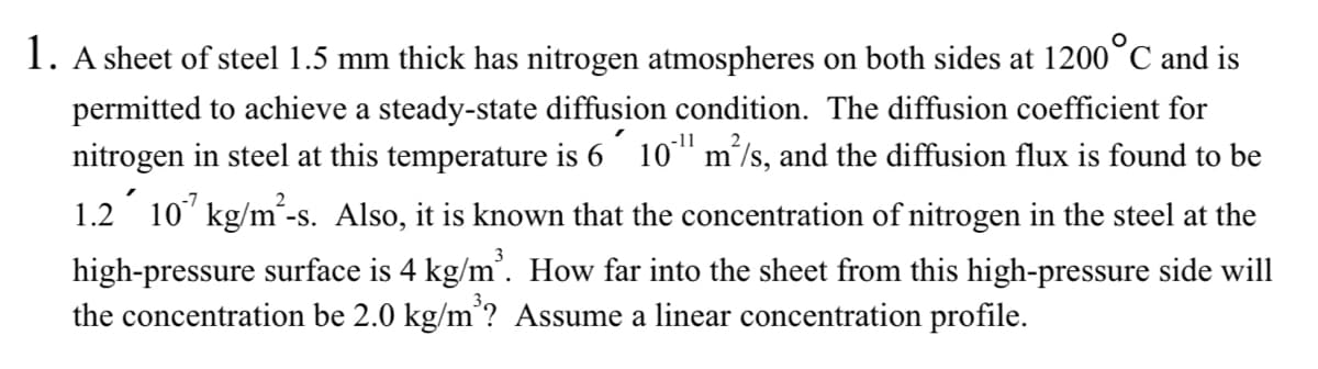 1. A sheet of steel 1.5 mm thick has nitrogen atmospheres on both sides at 1200 °C and is
permitted to achieve a steady-state diffusion condition. The diffusion coefficient for
nitrogen in steel at this temperature is 6 10¹ m²/s, and the diffusion flux is found to be
1.2´ 107 kg/m²-s. Also, it is known that the concentration of nitrogen in the steel at the
high-pressure surface is 4 kg/m³. How far into the sheet from this high-pressure side will
the concentration be 2.0 kg/m³? Assume a linear concentration profile.