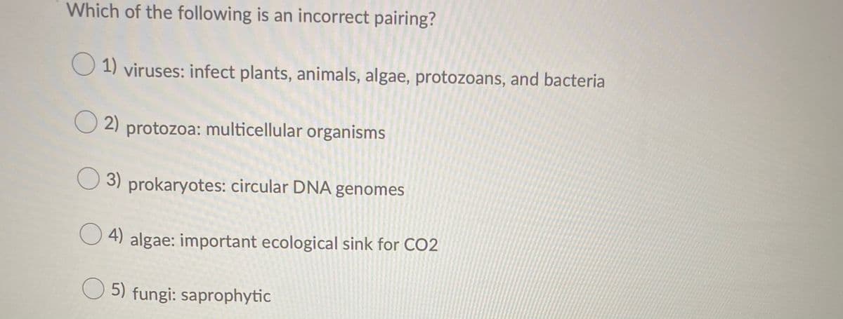 Which of the following is an incorrect pairing?
O 1) viruses: infect plants, animals, algae, protozoans, and bacteria
O 2) protozoa: multicellular organisms
3) prokaryotes: circular DNA genomes
O 4) algae: important ecological sink for CO2
O 5) fungi: saprophytic
