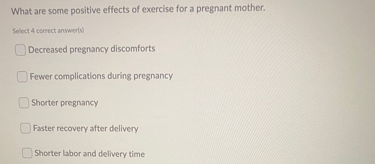 What are some positive effects of exercise for a pregnant mother.
Select 4 correct answer(s)
Decreased pregnancy discomforts
Fewer complications during pregnancy
Shorter pregnancy
O Faster recovery after delivery
Shorter labor and delivery time
