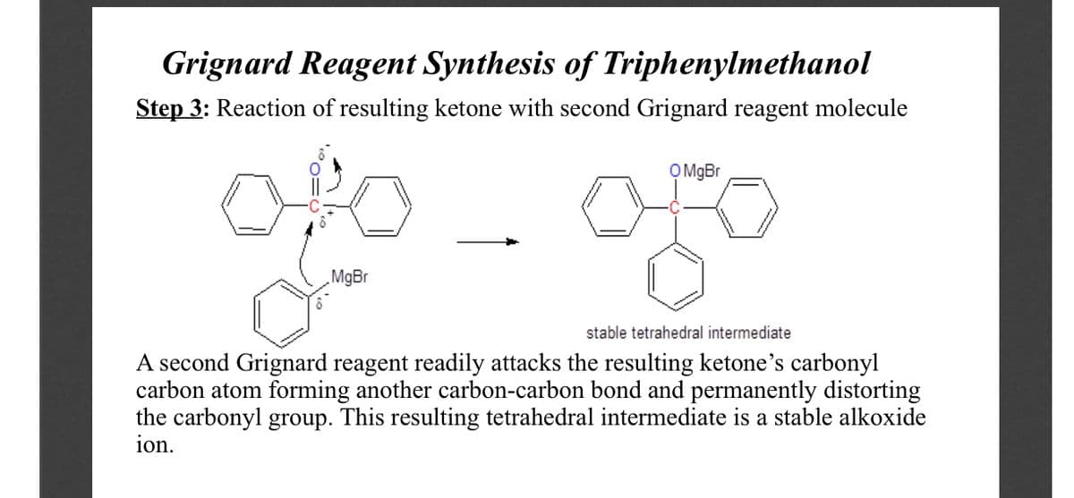 Grignard Reagent Synthesis of Triphenylmethanol
Step 3: Reaction of resulting ketone with second Grignard reagent molecule
OMBr
„MgBr
stable tetrahedral intermediate
A second Grignard reagent readily attacks the resulting ketone's carbonyl
carbon atom forming another carbon-carbon bond and permanently distorting
the carbonyl group. This resulting tetrahedral intermediate is a stable alkoxide
ion.
°o=¢
