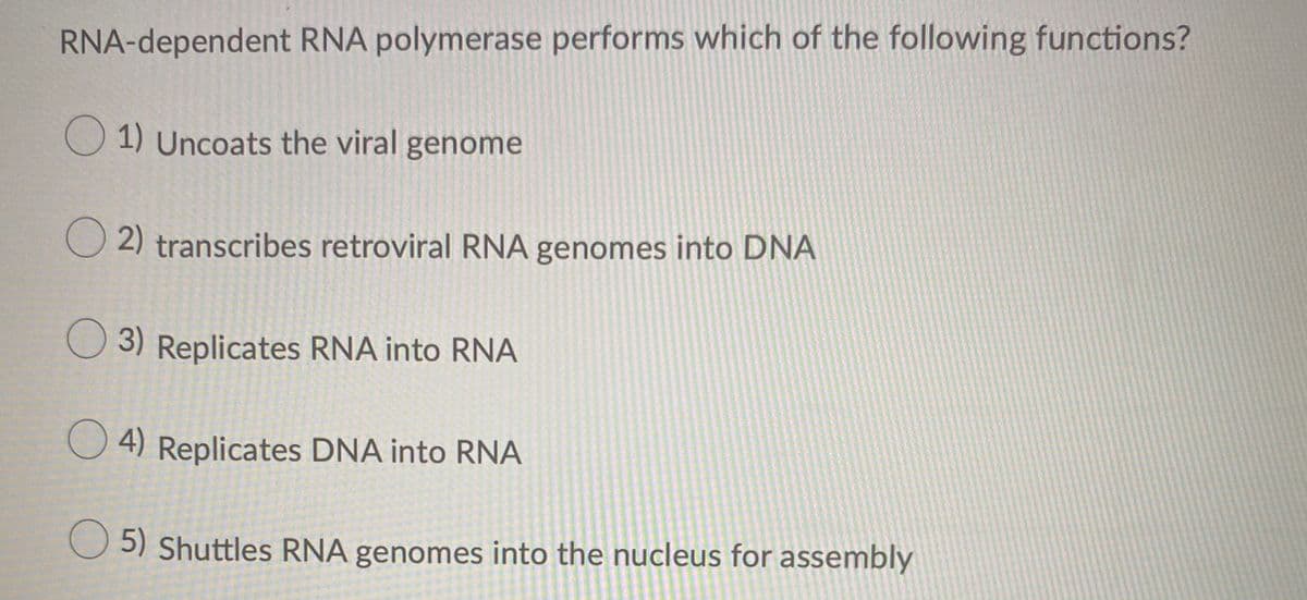 RNA-dependent RNA polymerase performs which of the following functions?
O 1) Uncoats the viral genome
2) transcribes retroviral RNA genomes into DNA
3) Replicates RNA into RNA
O 4) Replicates DNA into RNA
5) Shuttles RNA genomes into the nucleus for assembly
