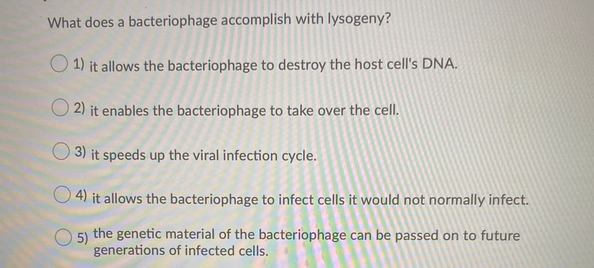 What does a bacteriophage accomplish with lysogeny?
O 1) it allows the bacteriophage to destroy the host cell's DNA.
2) it enables the bacteriophage to take over the cell.
O 3) it speeds up the viral infection cycle.
4) it allows the bacteriophage to infect cells it would not normally infect.
O 5)
the genetic material of the bacteriophage can be passed on to future
generations of infected cells.
