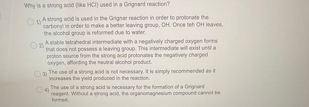 Why is a strong acid (like HCI) used in a Grignard reaction?
O 1)
A strong acid is used in the Grignar reaction in order to protonate the
carbonyl in order to make a better leaving group, OH. Once teh OH leaves,
the alcohol group is reformed due to water.
A stable tetrahedral intermediate with a negatively charged oxygen forms
O 2)
that does not possess a leaving group. This intermediate will exist until a
proton source from the strong acid protonates the negatively charged
oxygen, affording the neutral alcohol product.
3)
The use of a strong acid is not necessary. It is simply recommended as it
increases the yield produced in the reaction.
4)
The use of a strong acid is necessary for the formation of a Grignard
reagent. Without a strong acid, the organomagnesium compound cannot be
formed.
