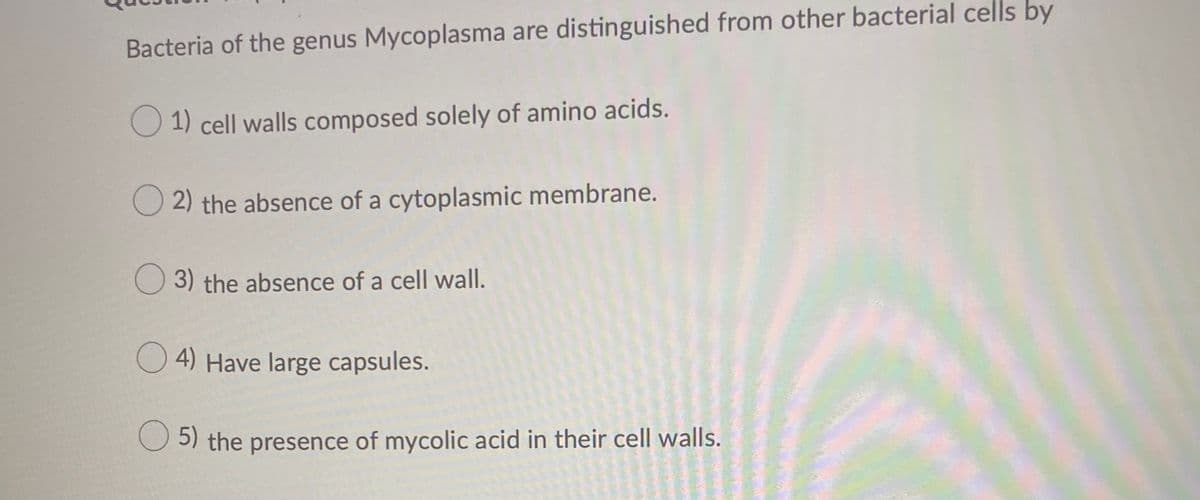Bacteria of the genus Mycoplasma are distinguished from other bacterial cells by
1) cell walls composed solely of amino acids.
O 2) the absence of a cytoplasmic membrane.
O 3) the absence of a cell wall.
O 4) Have large capsules.
5) the presence of mycolic acid in their cell walls.
