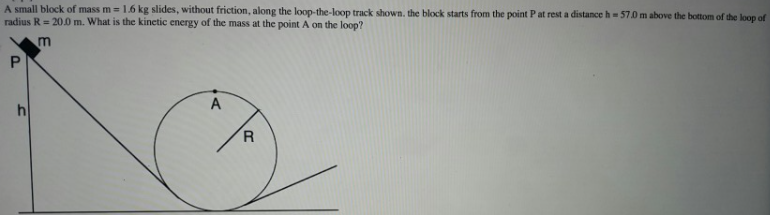 A small block of mass m = 1.6 kg slides, without friction, along the loop-the-loop track shown, the block starts from the point Pat rest a distance h= 57.0 m above the bottom of the loop of
radius R= 20.0 m. What is the kinetic energy of the mass at the point A on the loop?
P.
A
R.
