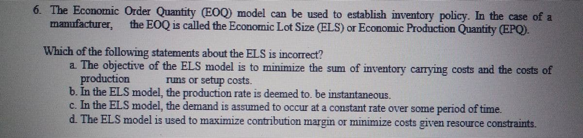 6. The Economic Order Quantity (EOQ) model can be used to establish mventory policy. In the case of a
manufacturer,
the EOQ is called the Economic Lot Size (ELS) or Economic Production Quantity (EPQ).
Which of the following statements about the ELS is incorrect?
a. The objective of the ELS model is to minimize the sum of mventory carrying costs and the costs of
production
b. In the ELS model, the production rate is deemed to. be instantaneous.
c. In the ELS model, the demand is assumed to occur at a constant rate over some period of time.
d. The ELS model is used to maximize contribution margin or minimize costs given resource constraints.
runs or setup costs.

