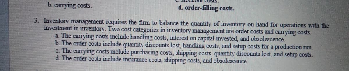 b. carrying costs.
d. order-filling costs.
3. Inventory management requires the firm to balance the quantity of inventory on hand for operations with the
mvestment in inventory. Two cost categories in inventory management are order costs and carrying costs.
a The carrymg costs include handling costs, interest on capital invested, and obsolescence.
b. The order costs include quamtity discounts lost, handling costs, and setup costs for a production rum.
c. The carrying costs mclude purchasing costs, shipping costs, quantity discounts lost, and setup costs.
d. The order costs include insurance costs, shipping costs, and obsolescence.
