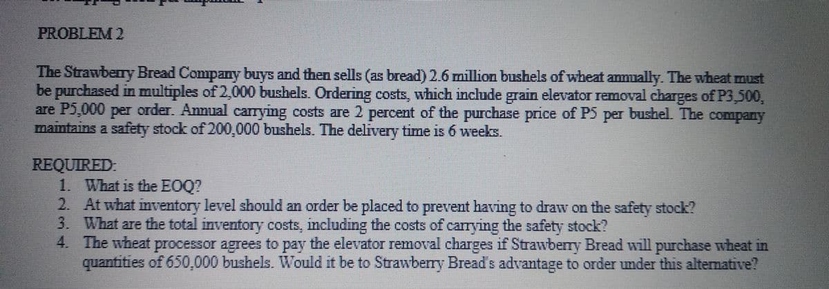 PROBLEM 2
The Strawberry Bread Company buys and then sells (as bread) 2.6 million bushels of wheat anmually. The wheat must
be purchased in multiples of 2,000 bushels. Ordering costs, which include grain elevator removal charges of P3,500,
are P5,000 per order. Annual carrying costs are 2 percent of the purchase price of PS per bushel. The company
maintains a safety stock of 200,000 bushels. The delivery time is 6 weeks.
REQUIRED
1. What is the EOQ?
2. At what inventory level should an order be placed to prevent having to draw on the safety stock?
3. What are the total inventory costs, including the costs of carrying the safety stock?
4. The wheat processor agrees to pay the elevator removal charges if Strawberry Bread will purchase wheat in
quantities of 650,000 bushels. Would it be to Strawberry Bread s advantage to order under this alternative?
