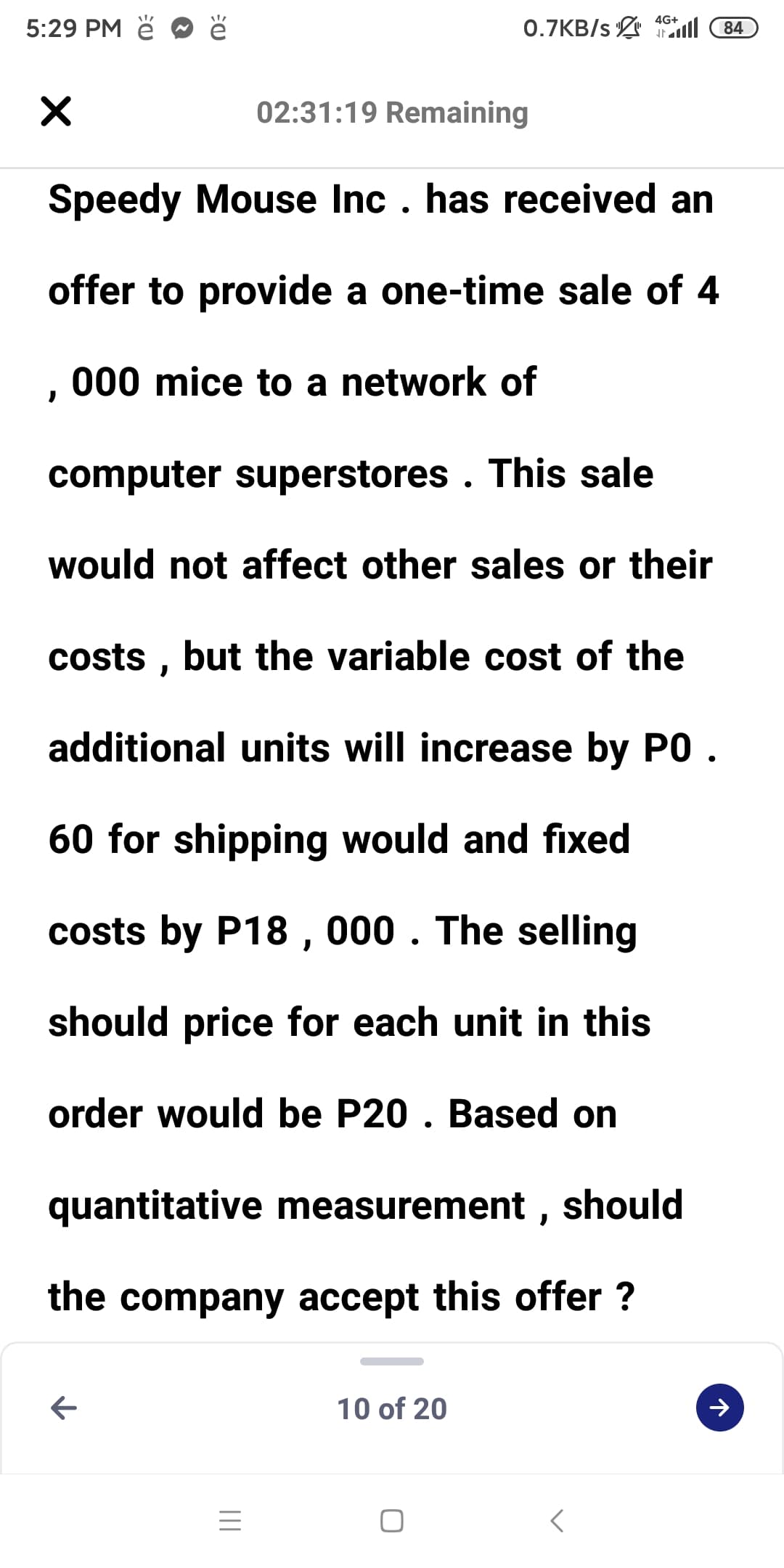 4G+
5:29 PM ě
0.7KB/s l 84
02:31:19 Remaining
Speedy Mouse Inc . has received an
offer to provide a one-time sale of 4
000 mice to a network of
computer superstores . This sale
would not affect other sales or their
costs , but the variable cost of the
additional units will increase by PO .
60 for shipping would and fixed
costs by P18 , 000 . The selling
should price for each unit in this
order would be P20 . Based on
quantitative measurement , should
the company accept this offer ?
10 of 20
