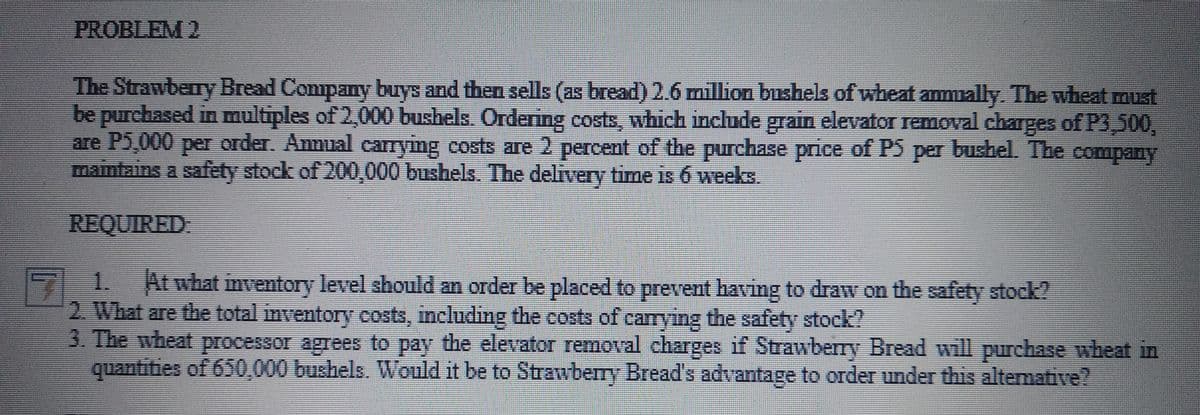 PROBLEM 2
The Strawberry Bread Company buys and then sells (as bread) 2.6 million bushels of wheat ammally. The wheat must
be purchased in multiples of 2,000 bushels. Ordering costs, which include grain elevator removal charges of P3,500,
are P5,000 per order. Anmual carrying costs are 2 percent of the purchase price of PS per bushel. The
maintains a safety stock of 200,000 bushels. The delivery time is 6 weeks.
company
REQUIRED
1.
2. What are the total inventory costs, including the costs of carying the safety stock?
3. The wheat processor agrees to pay the elevator removal charges if Strawberry Bread will purchase wheat in
quantities of 650,000 bushels. Would it be to Strawberry Bread's advantage to order under this altemative?
At what inventory level should an order be placed to prevent having to draw on the safety stock?
