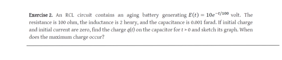 Exercise 2. An RCL circuit contains an aging battery generating E(t) = 10e¬t/100 volt. The
resistance is 100 ohm, the inductance is 2 henry, and the capacitance is 0.001 farad. If initial charge
and initial current are zero, find the charge q(t) on the capacitor for t > 0 and sketch its graph. When
does the maximum charge occur?
