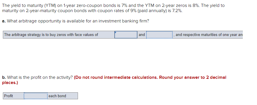 The yield to maturity (YTM) on 1-year zero-coupon bonds is 7% and the YTM on 2-year zeros is 8%. The yield to
maturity on 2-year-maturity coupon bonds with coupon rates of 9% (paid annually) is 7.2%.
a. What arbitrage opportunity is available for an investment banking firm?
The arbitrage strategy is to buy zeros with face values of
and
and respective maturities of one year an
b. What is the profit on the activity? (Do not round intermediate calculations. Round your answer to 2 decimal
places.)
Profit
each bond